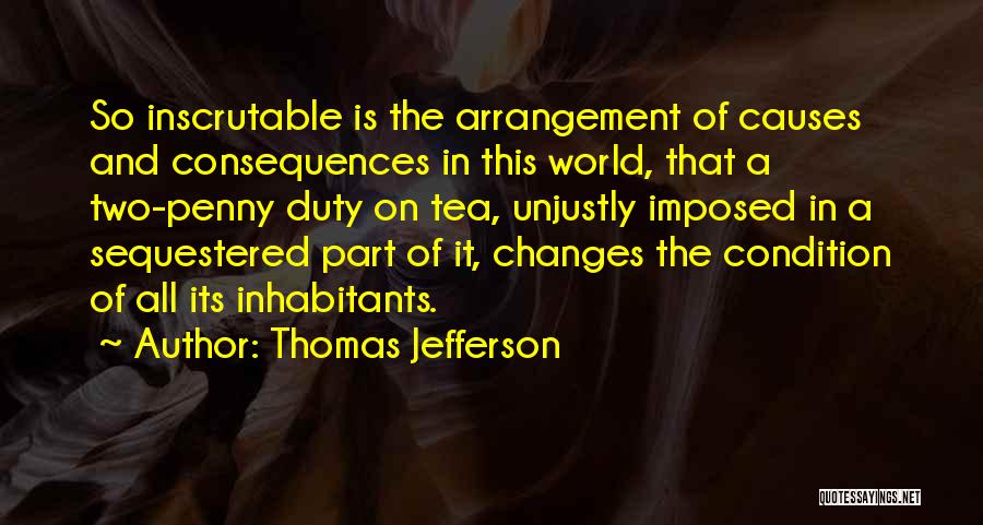 Thomas Jefferson Quotes: So Inscrutable Is The Arrangement Of Causes And Consequences In This World, That A Two-penny Duty On Tea, Unjustly Imposed