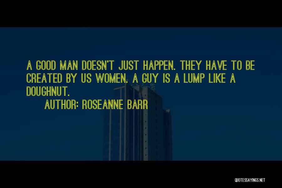 Roseanne Barr Quotes: A Good Man Doesn't Just Happen. They Have To Be Created By Us Women. A Guy Is A Lump Like