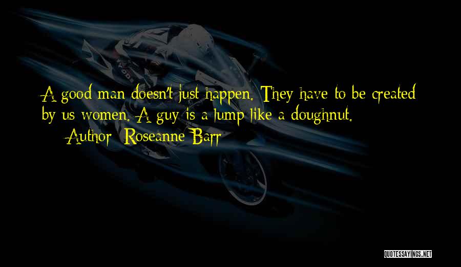 Roseanne Barr Quotes: A Good Man Doesn't Just Happen. They Have To Be Created By Us Women. A Guy Is A Lump Like