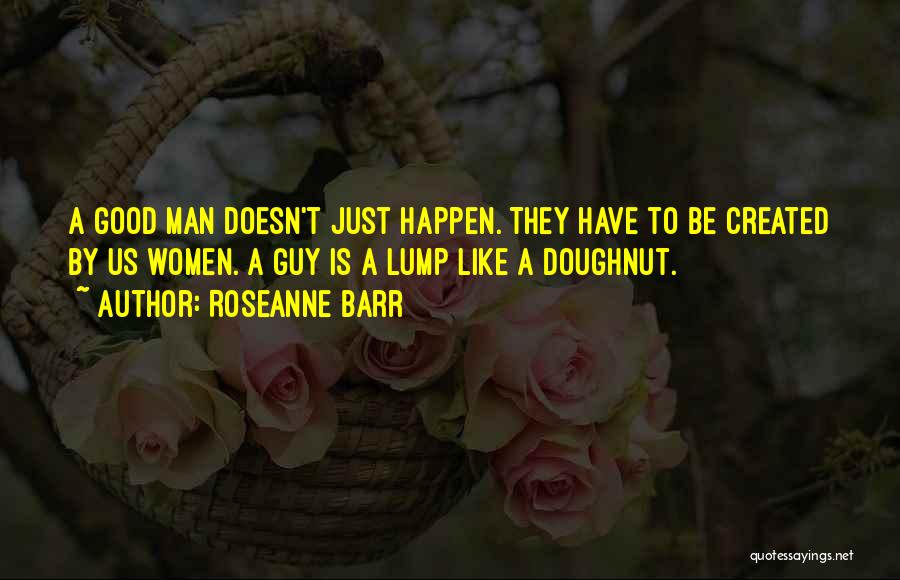 Roseanne Barr Quotes: A Good Man Doesn't Just Happen. They Have To Be Created By Us Women. A Guy Is A Lump Like