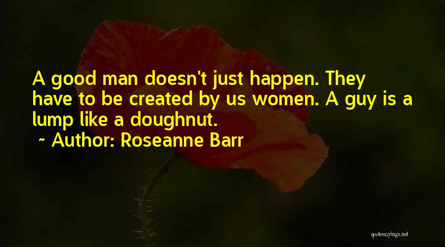 Roseanne Barr Quotes: A Good Man Doesn't Just Happen. They Have To Be Created By Us Women. A Guy Is A Lump Like
