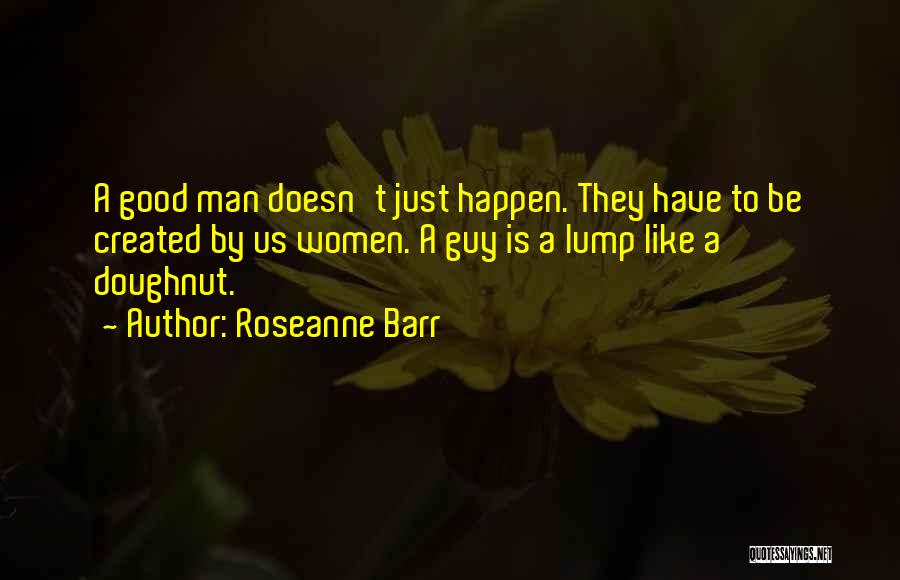 Roseanne Barr Quotes: A Good Man Doesn't Just Happen. They Have To Be Created By Us Women. A Guy Is A Lump Like