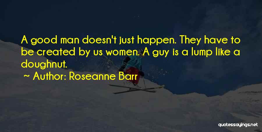 Roseanne Barr Quotes: A Good Man Doesn't Just Happen. They Have To Be Created By Us Women. A Guy Is A Lump Like