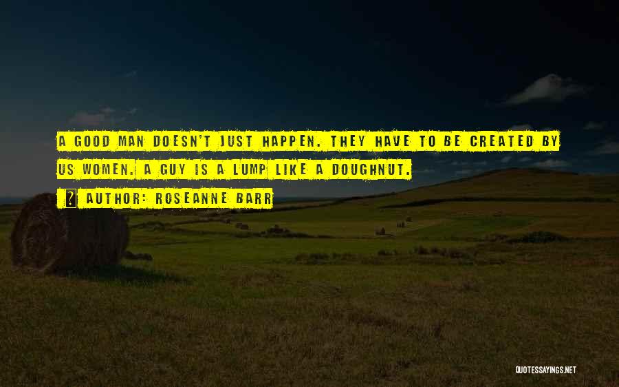 Roseanne Barr Quotes: A Good Man Doesn't Just Happen. They Have To Be Created By Us Women. A Guy Is A Lump Like