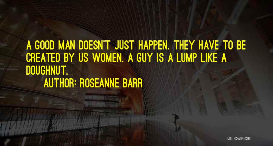 Roseanne Barr Quotes: A Good Man Doesn't Just Happen. They Have To Be Created By Us Women. A Guy Is A Lump Like