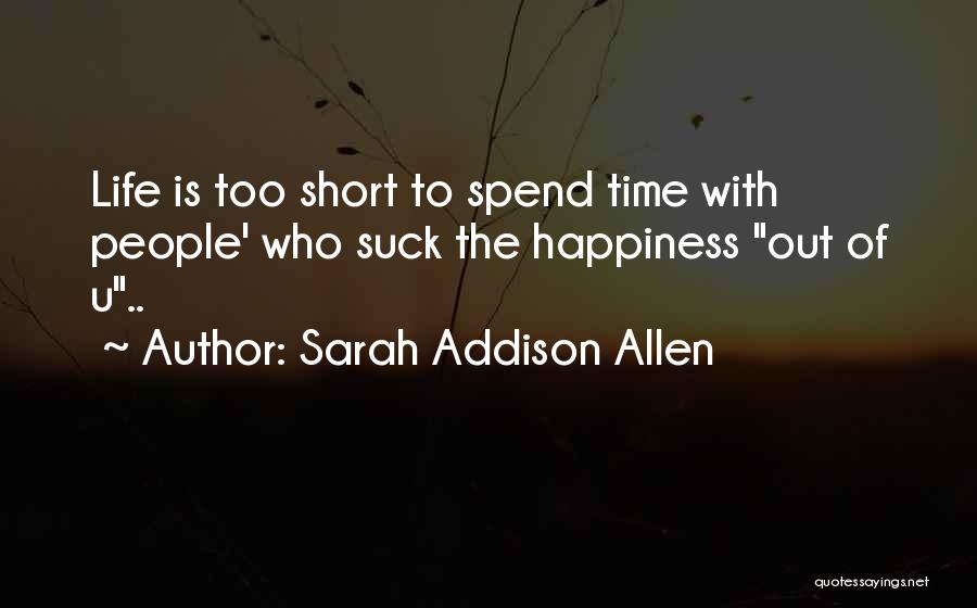 Sarah Addison Allen Quotes: Life Is Too Short To Spend Time With People' Who Suck The Happiness Out Of U..