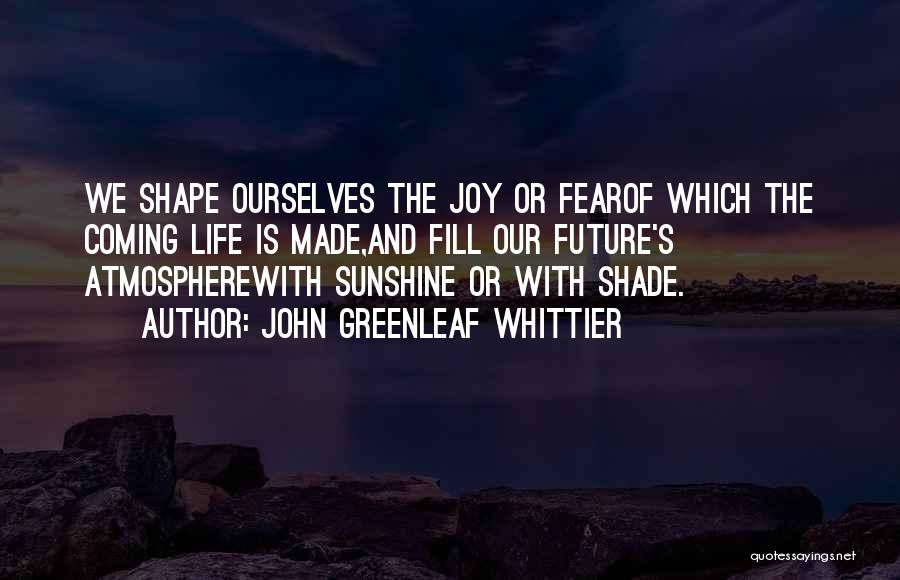 John Greenleaf Whittier Quotes: We Shape Ourselves The Joy Or Fearof Which The Coming Life Is Made,and Fill Our Future's Atmospherewith Sunshine Or With