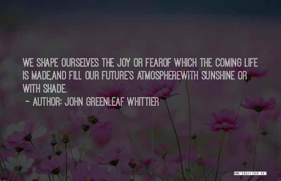 John Greenleaf Whittier Quotes: We Shape Ourselves The Joy Or Fearof Which The Coming Life Is Made,and Fill Our Future's Atmospherewith Sunshine Or With