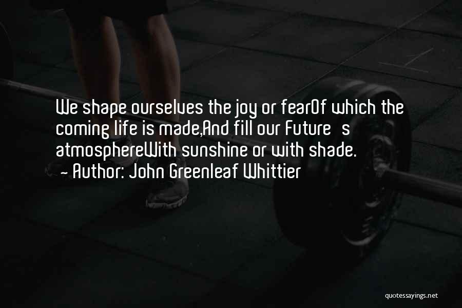 John Greenleaf Whittier Quotes: We Shape Ourselves The Joy Or Fearof Which The Coming Life Is Made,and Fill Our Future's Atmospherewith Sunshine Or With