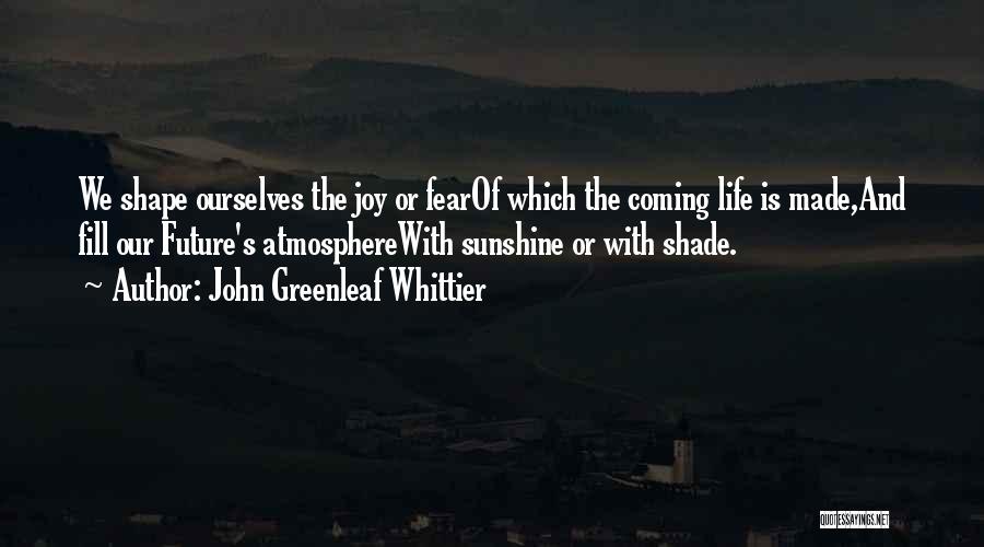 John Greenleaf Whittier Quotes: We Shape Ourselves The Joy Or Fearof Which The Coming Life Is Made,and Fill Our Future's Atmospherewith Sunshine Or With