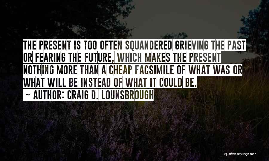 Craig D. Lounsbrough Quotes: The Present Is Too Often Squandered Grieving The Past Or Fearing The Future, Which Makes The Present Nothing More Than