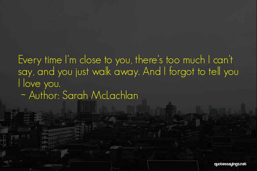 Sarah McLachlan Quotes: Every Time I'm Close To You, There's Too Much I Can't Say, And You Just Walk Away. And I Forgot