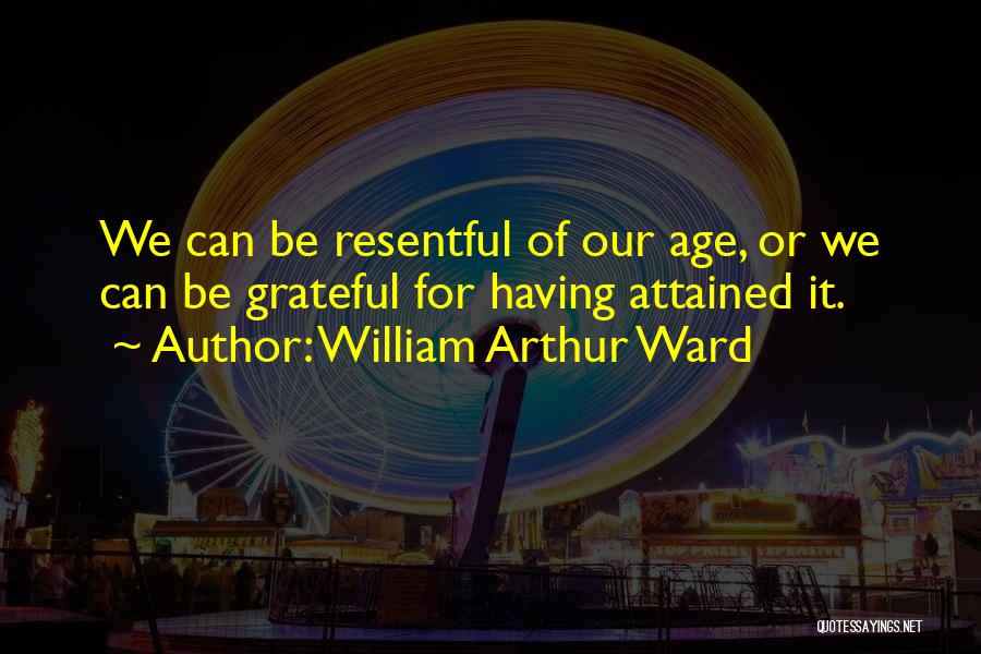 William Arthur Ward Quotes: We Can Be Resentful Of Our Age, Or We Can Be Grateful For Having Attained It.