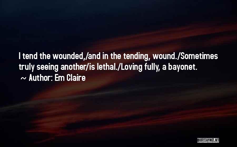 Em Claire Quotes: I Tend The Wounded,/and In The Tending, Wound./sometimes Truly Seeing Another/is Lethal./loving Fully, A Bayonet.