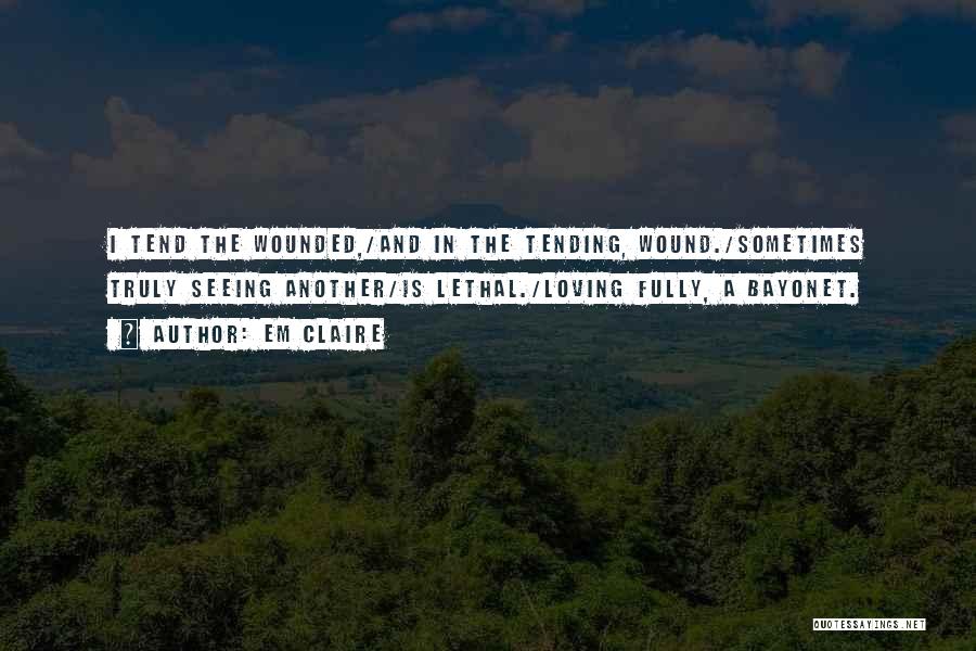 Em Claire Quotes: I Tend The Wounded,/and In The Tending, Wound./sometimes Truly Seeing Another/is Lethal./loving Fully, A Bayonet.