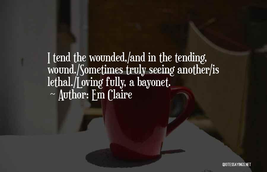 Em Claire Quotes: I Tend The Wounded,/and In The Tending, Wound./sometimes Truly Seeing Another/is Lethal./loving Fully, A Bayonet.