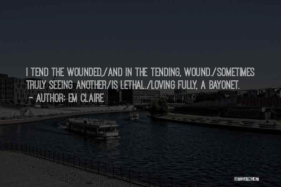 Em Claire Quotes: I Tend The Wounded,/and In The Tending, Wound./sometimes Truly Seeing Another/is Lethal./loving Fully, A Bayonet.