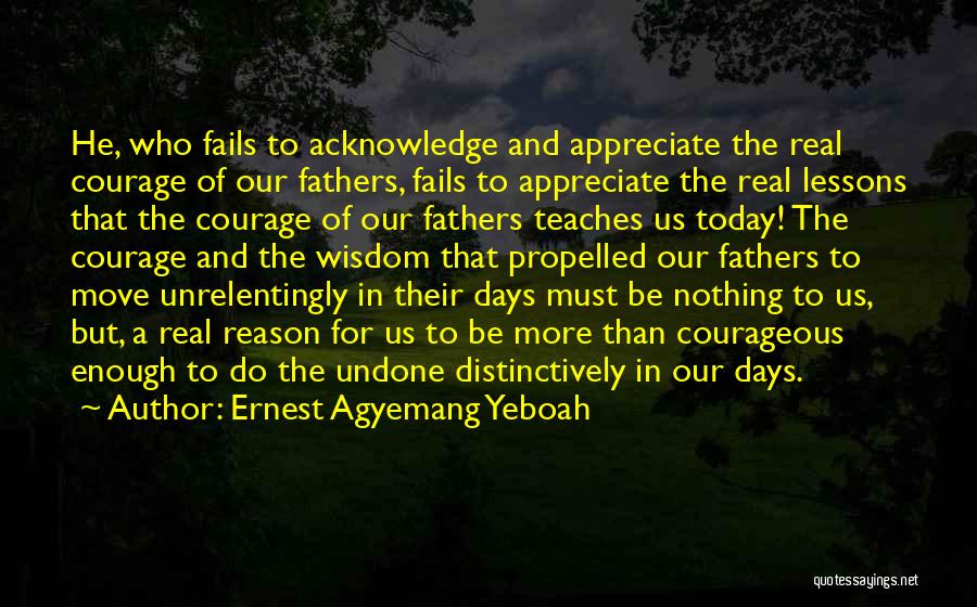 Ernest Agyemang Yeboah Quotes: He, Who Fails To Acknowledge And Appreciate The Real Courage Of Our Fathers, Fails To Appreciate The Real Lessons That