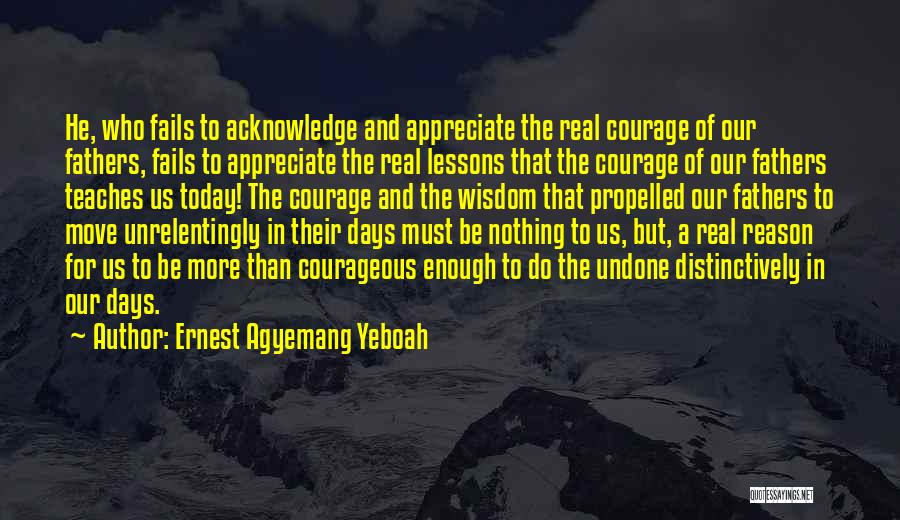 Ernest Agyemang Yeboah Quotes: He, Who Fails To Acknowledge And Appreciate The Real Courage Of Our Fathers, Fails To Appreciate The Real Lessons That