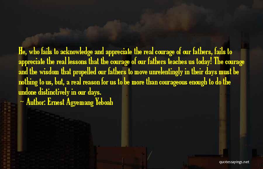 Ernest Agyemang Yeboah Quotes: He, Who Fails To Acknowledge And Appreciate The Real Courage Of Our Fathers, Fails To Appreciate The Real Lessons That