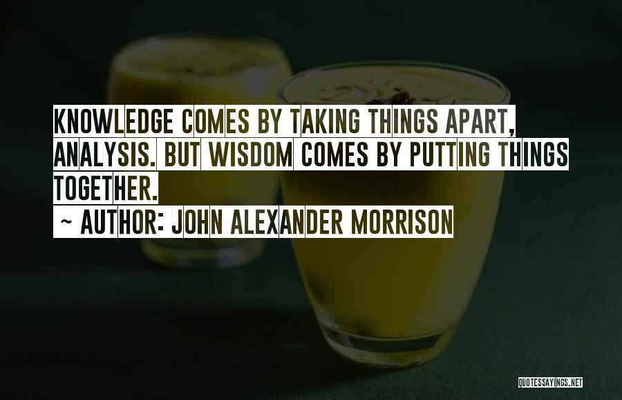 John Alexander Morrison Quotes: Knowledge Comes By Taking Things Apart, Analysis. But Wisdom Comes By Putting Things Together.