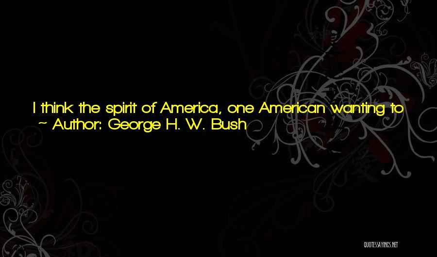 George H. W. Bush Quotes: I Think The Spirit Of America, One American Wanting To Make Another American's Life Better, Or Internationally Our Desire To