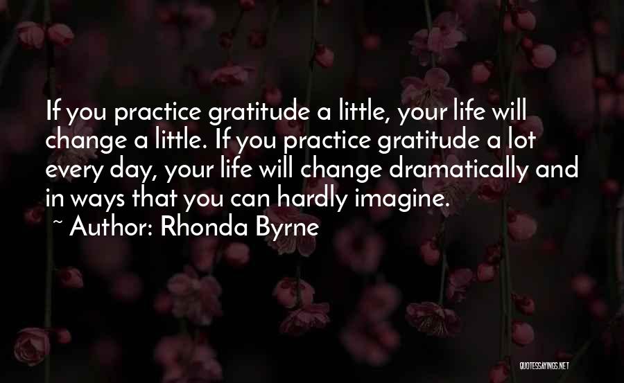 Rhonda Byrne Quotes: If You Practice Gratitude A Little, Your Life Will Change A Little. If You Practice Gratitude A Lot Every Day,