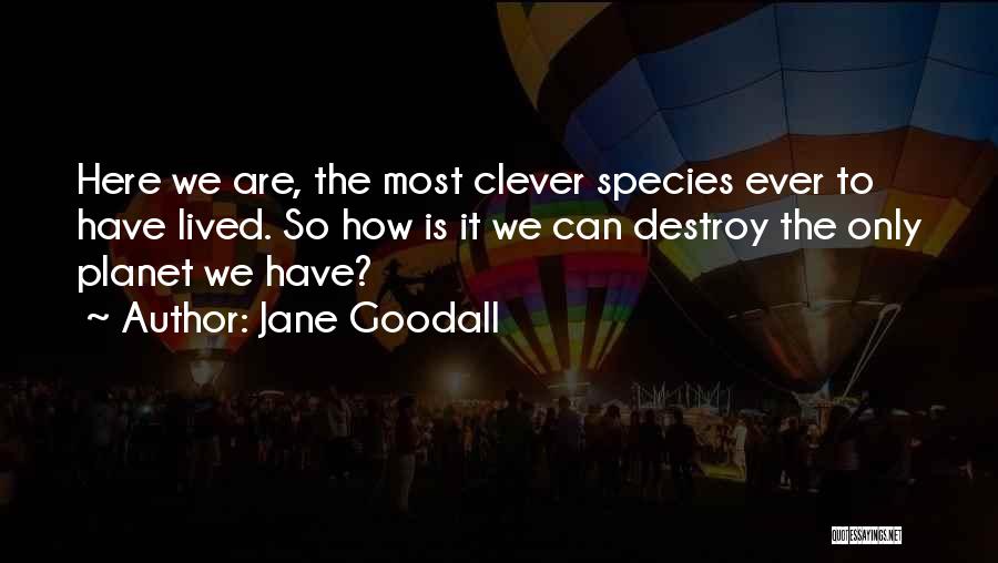 Jane Goodall Quotes: Here We Are, The Most Clever Species Ever To Have Lived. So How Is It We Can Destroy The Only
