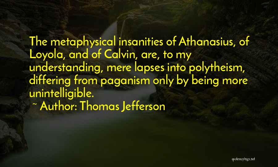 Thomas Jefferson Quotes: The Metaphysical Insanities Of Athanasius, Of Loyola, And Of Calvin, Are, To My Understanding, Mere Lapses Into Polytheism, Differing From