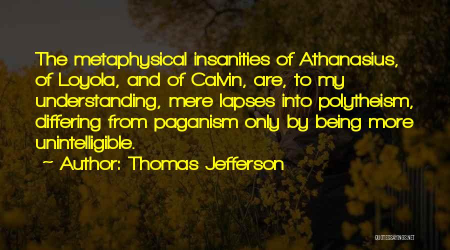 Thomas Jefferson Quotes: The Metaphysical Insanities Of Athanasius, Of Loyola, And Of Calvin, Are, To My Understanding, Mere Lapses Into Polytheism, Differing From