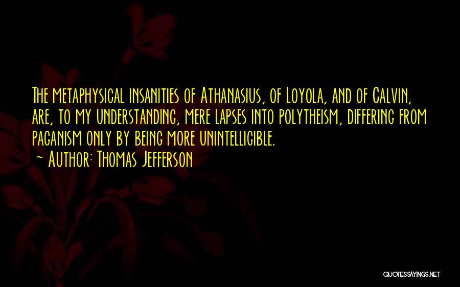 Thomas Jefferson Quotes: The Metaphysical Insanities Of Athanasius, Of Loyola, And Of Calvin, Are, To My Understanding, Mere Lapses Into Polytheism, Differing From