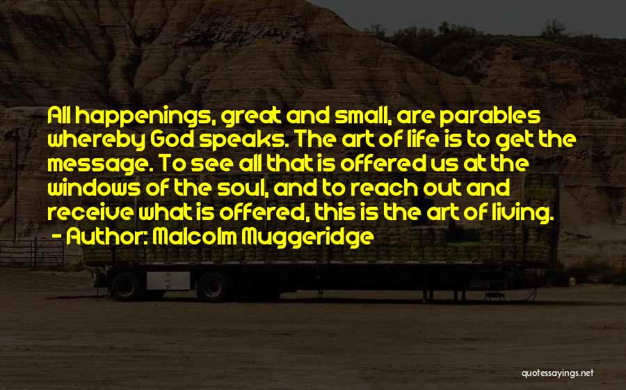 Malcolm Muggeridge Quotes: All Happenings, Great And Small, Are Parables Whereby God Speaks. The Art Of Life Is To Get The Message. To