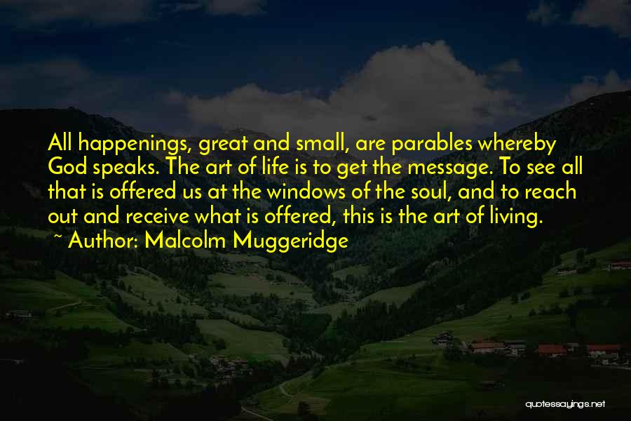 Malcolm Muggeridge Quotes: All Happenings, Great And Small, Are Parables Whereby God Speaks. The Art Of Life Is To Get The Message. To