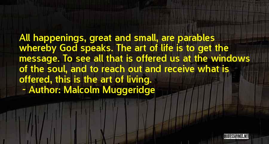 Malcolm Muggeridge Quotes: All Happenings, Great And Small, Are Parables Whereby God Speaks. The Art Of Life Is To Get The Message. To