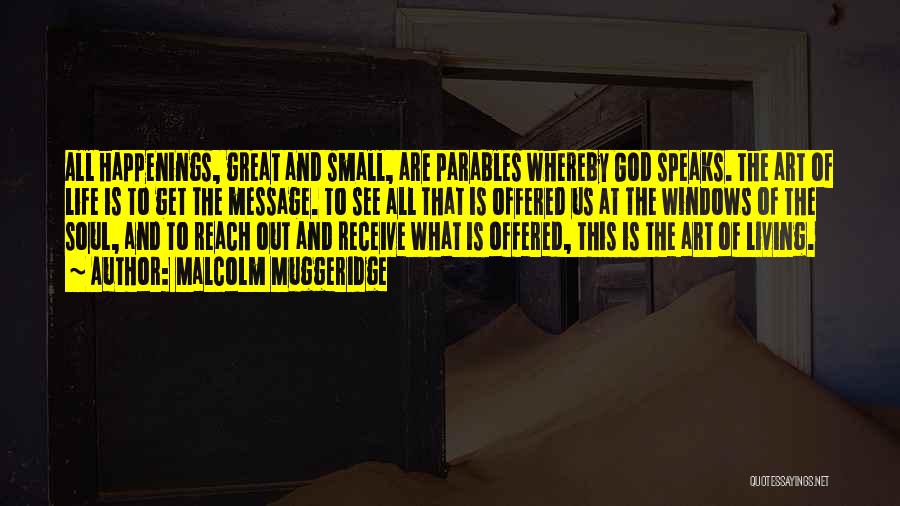 Malcolm Muggeridge Quotes: All Happenings, Great And Small, Are Parables Whereby God Speaks. The Art Of Life Is To Get The Message. To