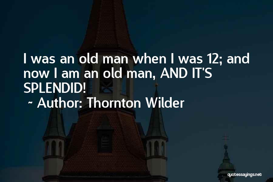 Thornton Wilder Quotes: I Was An Old Man When I Was 12; And Now I Am An Old Man, And It's Splendid!