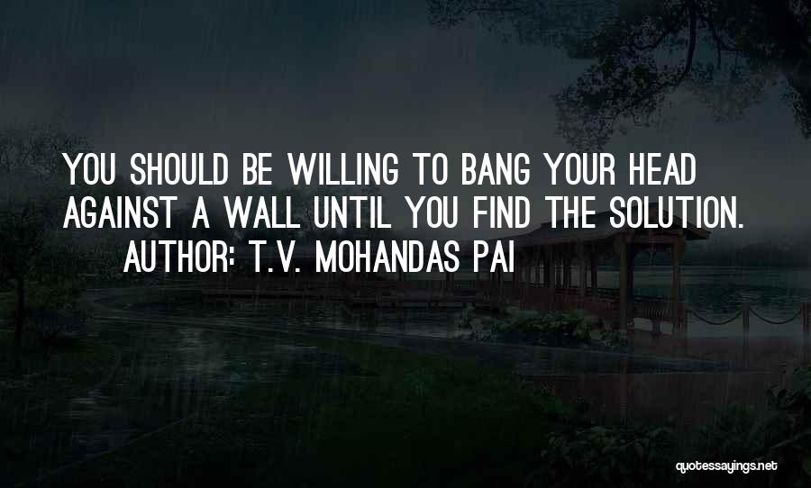 T.V. Mohandas Pai Quotes: You Should Be Willing To Bang Your Head Against A Wall Until You Find The Solution.