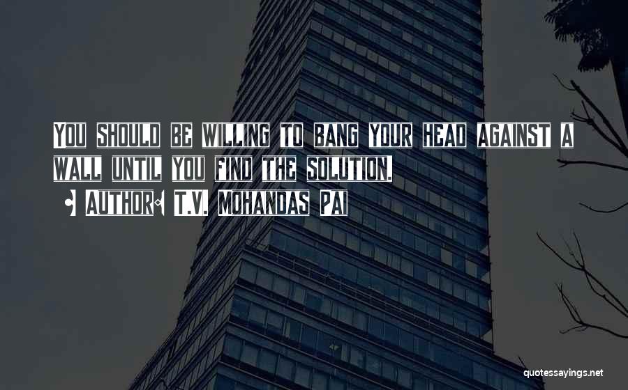 T.V. Mohandas Pai Quotes: You Should Be Willing To Bang Your Head Against A Wall Until You Find The Solution.