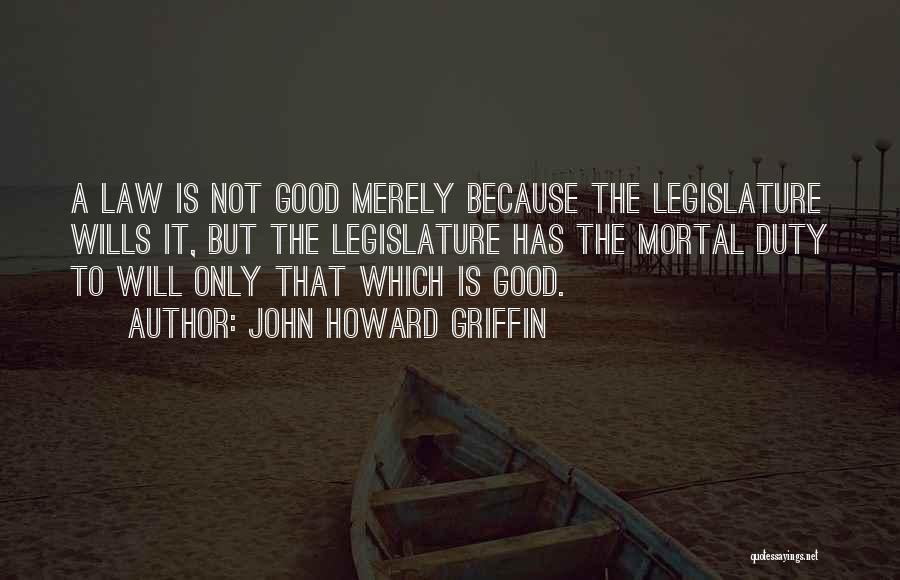 John Howard Griffin Quotes: A Law Is Not Good Merely Because The Legislature Wills It, But The Legislature Has The Mortal Duty To Will