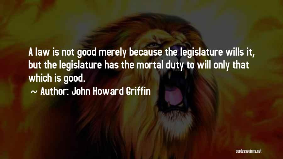 John Howard Griffin Quotes: A Law Is Not Good Merely Because The Legislature Wills It, But The Legislature Has The Mortal Duty To Will