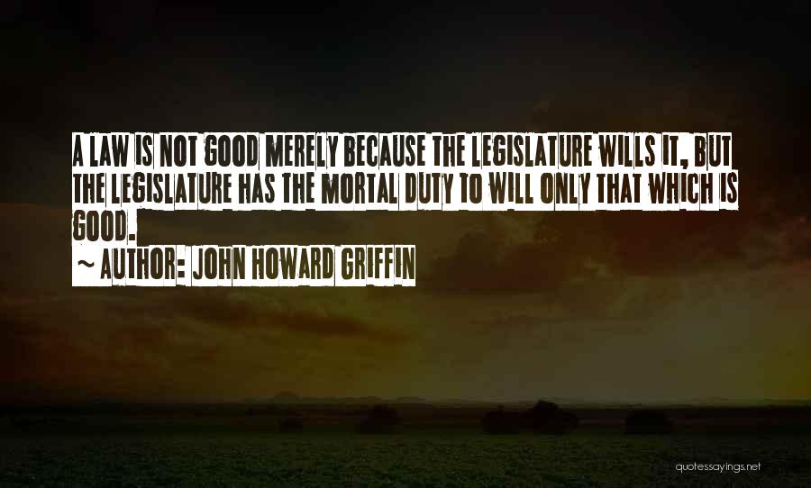 John Howard Griffin Quotes: A Law Is Not Good Merely Because The Legislature Wills It, But The Legislature Has The Mortal Duty To Will