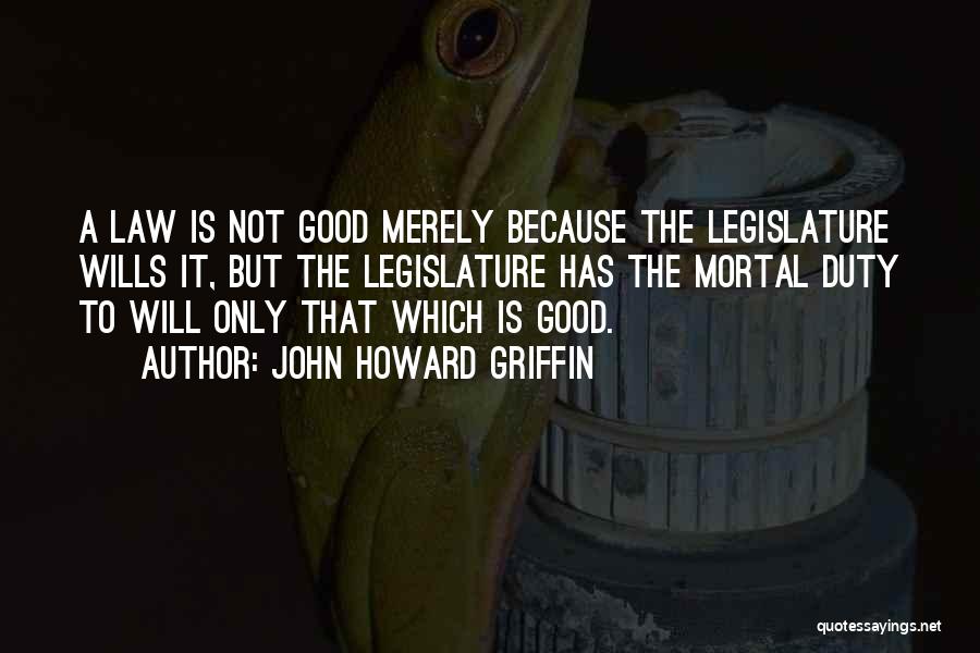 John Howard Griffin Quotes: A Law Is Not Good Merely Because The Legislature Wills It, But The Legislature Has The Mortal Duty To Will