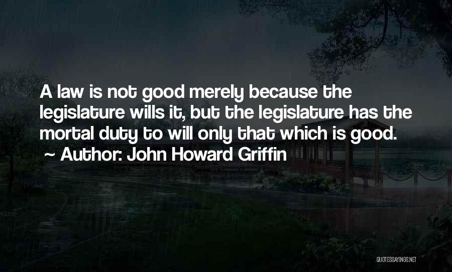 John Howard Griffin Quotes: A Law Is Not Good Merely Because The Legislature Wills It, But The Legislature Has The Mortal Duty To Will