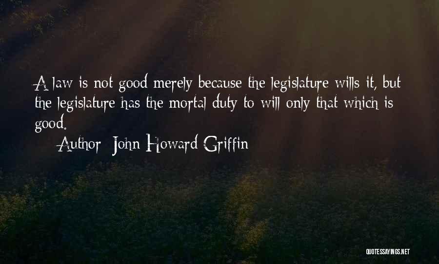 John Howard Griffin Quotes: A Law Is Not Good Merely Because The Legislature Wills It, But The Legislature Has The Mortal Duty To Will