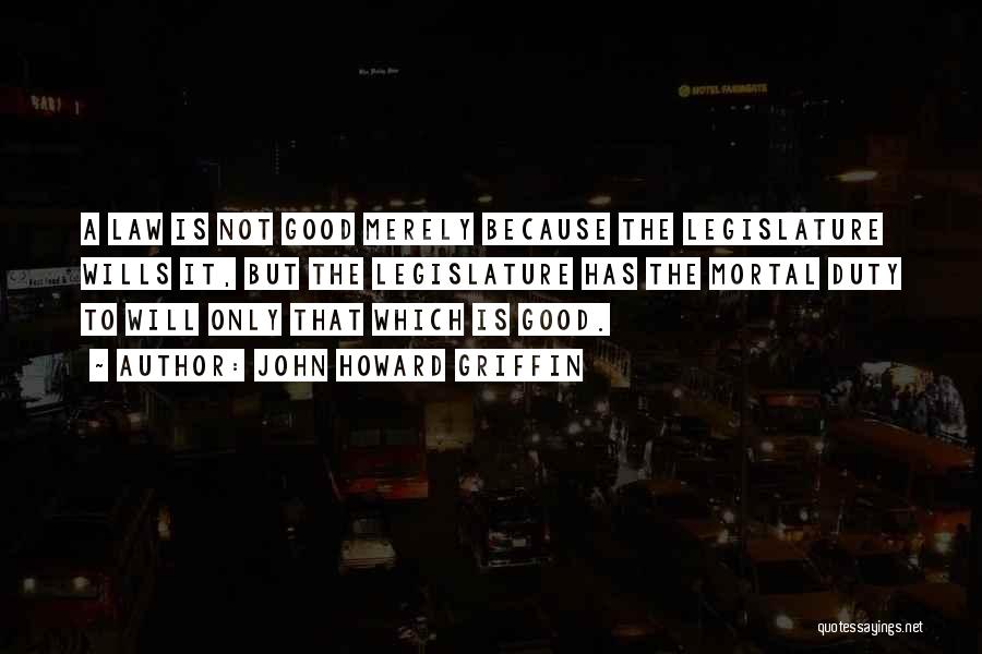 John Howard Griffin Quotes: A Law Is Not Good Merely Because The Legislature Wills It, But The Legislature Has The Mortal Duty To Will