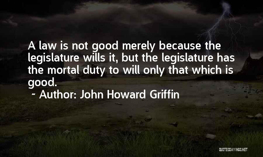 John Howard Griffin Quotes: A Law Is Not Good Merely Because The Legislature Wills It, But The Legislature Has The Mortal Duty To Will