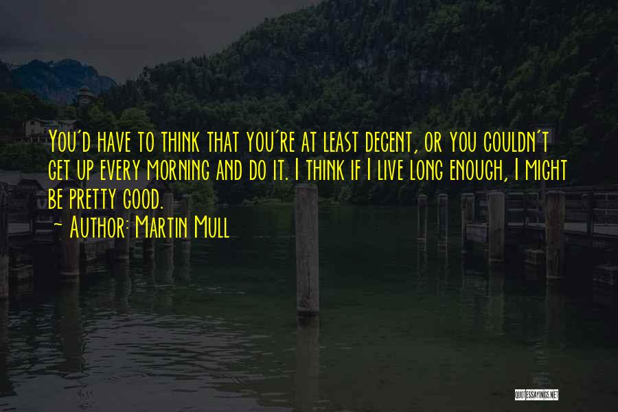 Martin Mull Quotes: You'd Have To Think That You're At Least Decent, Or You Couldn't Get Up Every Morning And Do It. I