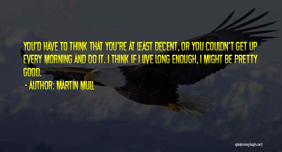 Martin Mull Quotes: You'd Have To Think That You're At Least Decent, Or You Couldn't Get Up Every Morning And Do It. I