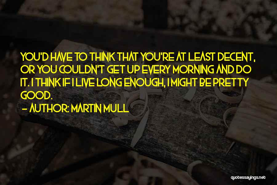 Martin Mull Quotes: You'd Have To Think That You're At Least Decent, Or You Couldn't Get Up Every Morning And Do It. I