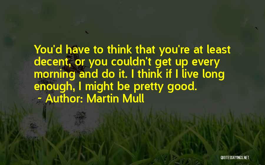 Martin Mull Quotes: You'd Have To Think That You're At Least Decent, Or You Couldn't Get Up Every Morning And Do It. I